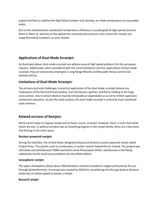 engine fuel flow to stabilize the flight Mach number and, thereby, air intake temperature to reasonable
levels.
Due to the stoichiometric combustion temperature, efficiency is usually good at high speeds (around
Mach 2–Mach 3), whereas at low speeds the relatively poor pressure ratio means the ramjets are
outperformed by turbojets, or even rockets.
Applications of Dual-Mode Scramjet:
As illustrated above, dual-mode scramjet can address several high-speed problems for the aerospace
industry. Additionally, when considered with the current breed of common applications of dual-mode
scramjet, they are extensively employed in Long Range Missiles and Reusable Heavy Commercial
Vehicles (HCVs).
Limitations of Dual-Mode Scramjet:
The primary technical challenges in practical application of the dual-mode scramjet scheme are
modulation of the thermal throat location, fuel distribution, ignition, and flame-holding in the large
cross-section. Any in-stream devices must be retractable or expendable so as not to inhibit supersonic
combustion operation. As per the cycle analysis, the dual-mode scramjet is central to most combined-
cycle schemes.
Related versions of Ramjets:
We’d a brief study of a typical ramjet and its faster cousin, scramjet. However, there is more than what
meets the eye. In addition to these two air breathing engines in the ramjet family, there are a few more
that belong to the same space:
Nuclear-powered ramjets
During the Cold War, the United States designed and ground-tested a nuclear-powered ramjet called
Project Pluto. This system used no combustion; a nuclear reactor heated the air instead. The project was
ultimately canceled because ICBMs seemed to serve the purpose better, and because a low-flying
radioactive missile could cause problems for any allied soldiers.
Ionospheric ramjet:
The upper atmosphere above about 100 kilometers contains monatomic oxygen produced by the sun
through photochemistry. A concept was created by NASA for recombining this thin gas back to diatomic
molecules at orbital speeds to power a ramjet.
Bussard ramjet:
 