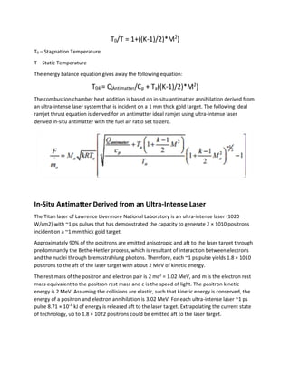 T0/T = 1+((K-1)/2)*M2
)
T0 – Stagnation Temperature
T – Static Temperature
The energy balance equation gives away the following equation:
T04 = QAntimatter/Cp + Ta((K-1)/2)*M2
)
The combustion chamber heat addition is based on in-situ antimatter annihilation derived from
an ultra-intense laser system that is incident on a 1 mm thick gold target. The following ideal
ramjet thrust equation is derived for an antimatter ideal ramjet using ultra-intense laser
derived in-situ antimatter with the fuel air ratio set to zero.
In-Situ Antimatter Derived from an Ultra-Intense Laser
The Titan laser of Lawrence Livermore National Laboratory is an ultra-intense laser (1020
W/cm2) with ~1 ps pulses that has demonstrated the capacity to generate 2 × 1010 positrons
incident on a ~1 mm thick gold target.
Approximately 90% of the positrons are emitted anisotropic and aft to the laser target through
predominantly the Bethe-Heitler process, which is resultant of interaction between electrons
and the nuclei through bremsstrahlung photons. Therefore, each ~1 ps pulse yields 1.8 × 1010
positrons to the aft of the laser target with about 2 MeV of kinetic energy.
The rest mass of the positron and electron pair is 2 mc2
= 1.02 MeV, and m is the electron rest
mass equivalent to the positron rest mass and c is the speed of light. The positron kinetic
energy is 2 MeV. Assuming the collisions are elastic, such that kinetic energy is conserved, the
energy of a positron and electron annihilation is 3.02 MeV. For each ultra-intense laser ~1 ps
pulse 8.71 × 10−6
kJ of energy is released aft to the laser target. Extrapolating the current state
of technology, up to 1.8 × 1022 positrons could be emitted aft to the laser target.
 