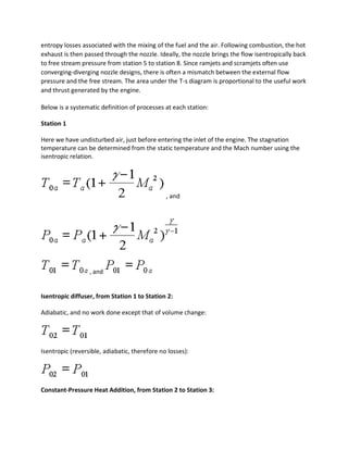 entropy losses associated with the mixing of the fuel and the air. Following combustion, the hot
exhaust is then passed through the nozzle. Ideally, the nozzle brings the flow isentropically back
to free stream pressure from station 5 to station 8. Since ramjets and scramjets often use
converging-diverging nozzle designs, there is often a mismatch between the external flow
pressure and the free stream. The area under the T-s diagram is proportional to the useful work
and thrust generated by the engine.
Below is a systematic definition of processes at each station:
Station 1
Here we have undisturbed air, just before entering the inlet of the engine. The stagnation
temperature can be determined from the static temperature and the Mach number using the
isentropic relation.
, and
, and
Isentropic diffuser, from Station 1 to Station 2:
Adiabatic, and no work done except that of volume change:
Isentropic (reversible, adiabatic, therefore no losses):
Constant-Pressure Heat Addition, from Station 2 to Station 3:
 