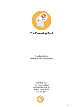  
 
The Flowering Soul 
 
 
 
 
 
 
 
 
 
To be Submitted to  
Wells Fargo Bank and Company 
 
 
 
 
 
 
 
 
 
 
Amanda Comer 
The Flowering Soul 
7715 Old Bee Cave Rd 
Austin, Texas 78735 
512­380­2454 
1 
 
