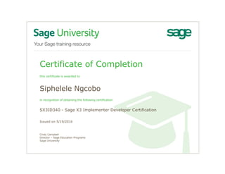 Certificate of Completion
this certificate is awarded to
Siphelele Ngcobo
in recognition of obtaining the following certification
SX3ID340 - Sage X3 Implementer Developer Certification
Issued on 5/19/2016
Cindy Campbell
Director – Sage Education Programs
Sage University
 