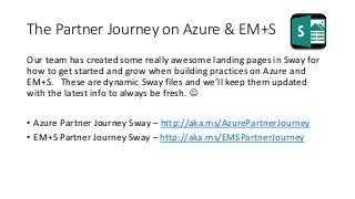 The Partner Journey on Azure & EM+S
Our team has created some really awesome landing pages in Sway for
how to get started and grow when building practices on Azure and
EM+S. These are dynamic Sway files and we’ll keep them updated
with the latest info to always be fresh. 
• Azure Partner Journey Sway – http://aka.ms/AzurePartnerJourney
• EM+S Partner Journey Sway – http://aka.ms/EMSPartnerJourney
 