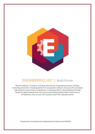 ENGINEERING HUT | Build Future
We are working in IT solutions including web services, Engineering services, trainings,
marketing and Events. Providing platform for everyone to interact and work with authorized
organizations to get hands on experience, to develop skills in many professional trades
taught by highly experienced instructors and providing opportunities to become an
entrepreneur and run your own business or join the corporate sector.
Powered by: Hameed& Sons Engineering Company and ORACKS
 