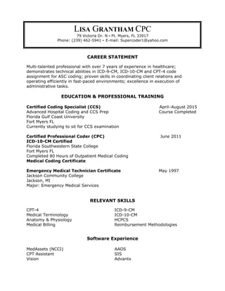 LISA GRANTHAM CPC
79 Victoria Dr. N • Ft. Myers, FL 33917
Phone: (239) 462-5941 • E-mail: Supercoder1@yahoo.com
CAREER STATEMENT
Multi-talented professional with over 7 years of experience in healthcare;
demonstrates technical abilities in ICD-9-CM, ICD-10-CM and CPT-4 code
assignment for ASC coding; proven skills in coordinating client relations and
operating efficiently in fast-paced environments; excellence in execution of
administrative tasks.
EDUCATION & PROFESSIONAL TRAINING
Certified Coding Specialist (CCS) April–August 2015
Advanced Hospital Coding and CCS Prep Course Completed
Florida Gulf Coast University
Fort Myers FL
Currently studying to sit for CCS examination
Certified Professional Coder (CPC) June 2011
ICD-10-CM Certified
Florida Southwestern State College
Fort Myers FL
Completed 80 Hours of Outpatient Medical Coding
Medical Coding Certificate
Emergency Medical Technician Certificate May 1997
Jackson Community College
Jackson, MI
Major: Emergency Medical Services
RELEVANT SKILLS
CPT-4 ICD-9-CM
Medical Terminology ICD-10-CM
Anatomy & Physiology HCPCS
Medical Billing Reimbursement Methodologies
Software Experience
MedAssets (NCCI) AAOS
CPT Assistant SIS
Vision Advantx
 