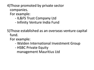 4)Those promoted by private sector
companies.
For example:
- IL&FS Trust Company Ltd
- Infinity Venture India Fund
5)Those established as an overseas venture capital
fund.
For example:
- Walden International Investment Group
- HSBC Private Equity
management Mauritius Ltd
 