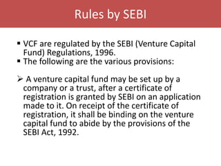 Rules by SEBI
 VCF are regulated by the SEBI (Venture Capital
Fund) Regulations, 1996.
 The following are the various provisions:
 A venture capital fund may be set up by a
company or a trust, after a certificate of
registration is granted by SEBI on an application
made to it. On receipt of the certificate of
registration, it shall be binding on the venture
capital fund to abide by the provisions of the
SEBI Act, 1992.
 