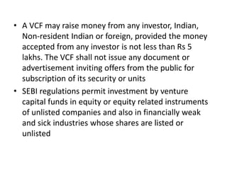 • A VCF may raise money from any investor, Indian,
Non-resident Indian or foreign, provided the money
accepted from any investor is not less than Rs 5
lakhs. The VCF shall not issue any document or
advertisement inviting offers from the public for
subscription of its security or units
• SEBI regulations permit investment by venture
capital funds in equity or equity related instruments
of unlisted companies and also in financially weak
and sick industries whose shares are listed or
unlisted
 