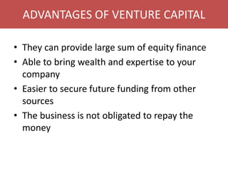 ADVANTAGES OF VENTURE CAPITAL
• They can provide large sum of equity finance
• Able to bring wealth and expertise to your
company
• Easier to secure future funding from other
sources
• The business is not obligated to repay the
money
 
