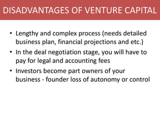 DISADVANTAGES OF VENTURE CAPITAL
• Lengthy and complex process (needs detailed
business plan, financial projections and etc.)
• In the deal negotiation stage, you will have to
pay for legal and accounting fees
• Investors become part owners of your
business - founder loss of autonomy or control
 