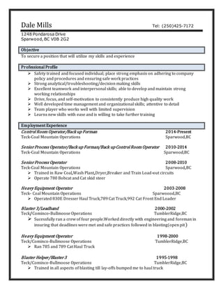 Dale Mills Tel: (250)425-7172
1248 Pondarosa Drive
Sparwood, BC V0B 2G2
Objective
To secure a position that will utilize my skills and experience
Professional Profile
 Safety trained and focused individual; place strong emphasis on adhering to company
policy and procedures and ensuring safe work practices
 Strong analytical/troubleshooting/decision making skills
 Excellent teamwork and interpersonal skills; able to develop and maintain strong
working relationships
 Drive, focus, and self-motivation to consistently produce high quality work
 Well developed time management and organizational skills; attentive to detail
 Team player who works well with limited supervision
 Learns new skills with ease and is willing to take further training
Employment Experience
Control Room Operator/Back up Forman 2014-Present
Teck-Coal Mountain Operations Sparwood,BC
SeniorProcess Operator/Back up Forman/Back upControl Room Operator 2010-2014
Teck-Coal Mountain Operations Sparwood,BC
SeniorProcess Operator 2008-2010
Teck-Coal Mountain Operations Sparwood,BC
 Trained in Raw Coal,Wash Plant,Dryer,Breaker and Train Load-out circuits
 Operate 780 Bobcat and Cat skid steer
Heavy Equipment Operator 2003-2008
Teck- Coal Mountain Operations Sparwoood,BC
 Operated 830E Dresser Haul Truck,789 Cat Truck,992 Cat Front End Loader
Blaster 3/Leadhand 2000-2002
Teck/Cominco-Bullmoose Operations TumblerRidge,BC
 Sucessfully ran a crew of four people.Worked directly with engineering and foreman in
insuring that deadlines were met and safe practices followed in blasting(open pit)
Heavy Equipment Operator 1998-2000
Teck/Cominco-Bullmoose Operations TumblerRidge,BC
 Ran 785 and 789 Cat Haul Truck
Blaster Helper/Blaster3 1995-1998
Teck/Cominco-Bullmoose Operations TumblerRidge,BC
 Trained in all aspects of blasting till lay-offs bumped me to haul truck
 