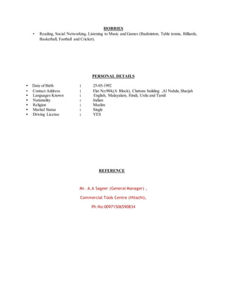 HOBBIES
• Reading, Social Networking, Listening to Music and Games (Badminton, Table tennis, Billiards,
Basketball, Football and Cricket).
PERSONAL DETAILS
• Date of Birth : 25-05-1992
• Contact Address : Flat No:904,(A Block), Cluttons building ,Al Nahda, Sharjah
• Languages Known : English, Malayalam, Hindi, Urdu and Tamil
• Nationality : Indian
• Religion : Muslim
• Marital Status : Single
• Driving License : YES
REFERENCE
Mr. A.A Sageer (General Manager) ,
Commercial Tools Centre (Hitachi),
Ph No:00971506590834
 