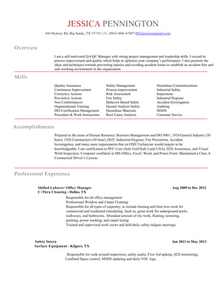 JESSICA PENNINGTON
426 Hickory Rd, Big Sandy, TX 75755 | | C: (903)-806-4780* 0923jessica@gmail.com
Overview
I am a self-motivated QA/QC Manager with strong project management and leadership skills. I exceed in
process improvement and quality which helps to optimize your company’s performance. I also promote the
ideas and techniques towards preventing injuries and avoiding accident losses to establish an accident free and
safe working environment in the organization.
Skills
Quality Assurance Safety Management Hazardous Communications
Continuous Improvement Process improvement Industrial Safety
Corrective Actions Risk Assessment Inspections
Preventive Actions Fire Safety Industrial Hygiene
Non Conformances Behavior Based Safety Accident Investigation
Organizational Training Hazard Analysis Safety Auditing
ISO Certification Management Hazardous Materials MSDS
Procedure & Work Instructions Root Cause Analysis Customer Service
Accomplishments
Prepared in the areas of Human Resource, Business Management and ISO 9001, 1910 General Industry (30
hour), 1926 Construction (30 hour), DOT, Industrial Hygiene, Fire Prevention, Accident
Investigation, and many more requirements that an OSH Technician would require to be
knowledgeable. I am certification in PEC Core (Safe Gulf/Safe Land USA), H2S Awareness, and Visual
Weld Inspection. Computer confident in MS Office, Excel, Word, and Power Point. Maintained a Class A
Commercial Driver’s License.
Professional Experience
Skilled Laborer/ Office Manager Aug 2009 to Dec 2012
C-Thru Cleaning - Dallas, TX
Responsible for all office management
Professional Window and Carpet Cleaning
Responsible for all types of carpentry, to include framing and final trim work for
commercial and residential remodeling. Such as, grout work for underground pools,
walkways, and bathrooms. Abundant amount of tile work, floating, texturing,
painting, power washing, and carpet laying.
Trained and supervised work crews and held daily safety tailgate meetings.
Safety Intern Jan 2013 to May 2013
Surface Equipment - Kilgore, TX
Responsible for walk around inspections, safety audits, First Aid upkeep, H2S monitoring,
Confined Space control, MSDS updating and daily VOC logs.
 