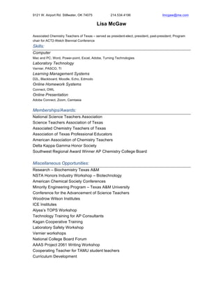 9121 W. Airport Rd. Stillwater, OK 74075 214.534.4196 lmcgaw@me.com!
Lisa McGaw
Associated Chemistry Teachers of Texas – served as president-elect, president, past-president; Program
chair for ACT2-Welch Biennial Conference
Skills:
Computer
Mac and PC; Word, Power-point, Excel, Adobe, Turning Technologies
Laboratory Technology
Vernier, PASCO, TI
Learning Management Systems
D2L, Blackboard, Moodle, Echo, Edmodo
Online Homework Systems
Connect, OWL
Online Presentation
Adobe Connect, Zoom, Camtasia
Memberships/Awards:
National Science Teachers Association
Science Teachers Association of Texas
Associated Chemistry Teachers of Texas
Association of Texas Professional Educators
American Association of Chemistry Teachers
Delta Kappa Gamma Honor Society
Southwest Regional Award Winner AP Chemistry College Board
Miscellaneous Opportunities:
Research – Biochemistry Texas A&M
NSTA Honors Industry Workshop – Biotechnology
American Chemical Society Conferences
Minority Engineering Program – Texas A&M University
Conference for the Advancement of Science Teachers
Woodrow Wilson Institutes
ICE Institutes
Alyea’s TOPS Workshop
Technology Training for AP Consultants
Kagan Cooperative Training
Laboratory Safety Workshop
Vernier workshops
National College Board Forum
AAAS Project 2061 Writing Workshop
Cooperating Teacher for TAMU student teachers
Curriculum Development
 