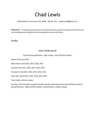 Chad Lewis
14399 Market St. Columbiana Oh, 44408 330-501-7731 chadlewis189@gmail.com
Objective: To developbusinesstacticsandleadpowerfulsalesandservice organizationthatfocuses
on exceedingrevenue objectiveswhile buildinghigh customersatisfaction.
Profile
Sales Professional
"Consistent top performer...High energy...Over Achieves Quotas"
Rookie of the year 2011
Most Volume Sold 2012, 2013, 2014, 2015
Top Salesman 2011, 2012, 2013, 2014, 2015
President's Club 2011, 2012, 2013, 2014, 2015
Super Star Award 2011, 2012, 2013, 2014, 2015
Team leader and team player
Assertive, Self-motivated and goal oriented outside sales professional with verifiable record of
top performance, highly skilled in product demonstration, product design.
 