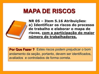 MAPA DE RISCOS
NR 05 – Item 5.16 Atribuições:
a) Identificar os riscos do processo
de trabalho e elaborar o mapa de
riscos, com a participação do maior
número de trabalhadores.
Por Que Fazer ? Estes riscos podem prejudicar o bom
andamento da seção, portanto, devem ser identificados,
avaliados e controlados de forma correta.
 