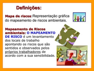 Definições:
Mapa de riscos:Representação gráfica
do mapeamento de riscos ambientais.
Mapeamento de Riscos
ambientais: O MAPEAMENTO
DE RISCO é um levantamento
dos locais de trabalho
apontando os riscos que são
sentidos e observados pelos
próprios trabalhadores de
acordo com a sua sensibilidade.
 