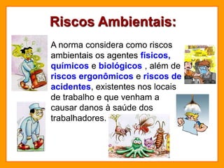 Riscos Ambientais:
A norma considera como riscos
ambientais os agentes físicos,
químicos e biológicos , além de
riscos ergonômicos e riscos de
acidentes, existentes nos locais
de trabalho e que venham a
causar danos à saúde dos
trabalhadores.
 