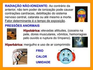 RADIAÇÃO NÃO-IONIZANTE: Ao contrário da
anterior, não tem poder de ionização pode causar
contrações cardíacas, debilitação do sistema
nervoso central, catarata ou até mesmo a morte.
Fator determinante é o tempo de exposição.
PRESSÕES ANORMAIS
Hipobárica: elevadas altitudes, (coceira na
pele, dores musculares, vômitos, hemorragias
pelo ouvido e ruptura do tímpano).
Hiperbárica: mergulho e uso de ar comprimido
FRIO
CALOR
UMIDADE
 