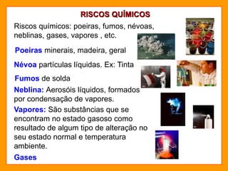 RISCOS QUÍMICOS
Riscos químicos: poeiras, fumos, névoas,
neblinas, gases, vapores , etc.
Fumos de solda
Névoa partículas líquidas. Ex: Tinta
Poeiras minerais, madeira, geral
Neblina: Aerosóis líquidos, formados
por condensação de vapores.
Vapores: São substâncias que se
encontram no estado gasoso como
resultado de algum tipo de alteração no
seu estado normal e temperatura
ambiente.
Gases
 