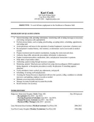 Kari Cook
668 North Walnut Street
Van Wert, Ohio 45891
419-203-5244 ~ leighck@yahoo.com
OBJECTIVE: To seek full time employment in the Healthcare or Business field.
HIGHLIGHT OF QUALIFICATIONS
 Answer incoming calls, providing information, transferring calls or taking messages as necessary
and routing emergency calls appropriately.
 Perform clerical duties, such as typing, proofreading, accepting orders, scheduling appointments,
and sorting mail.
 Assist physicians and nurses in the operation of medical equipment or provision of patient care.
 Record patient’s medical history, vital statistics, or information such as test results in medical
records.
 Prepare treatment room for patient examinations, keeping the rooms neat and clean.
 Authorize drug refills and provide prescription information to pharmacies.
 Explain treatment procedures, medications, diets, and physician instructions to patients.
 Daily duties of pacemaker clinics.
 Authorizing patient testing through insurance companies.
 Monitoring patients’ blood pressure and heart rate using electrocardiogram (EKG) equipment
during diagnostic or therapeutic procedures to notify the physician if something appears
abnormal.
 Verify attendance,hours worked, pay adjustments, and payroll.
 Scheduling of nursing staff and physicians.
 Assisting the Human Resources department with new hire packets,calling candidates to schedule
interviews and updating employee records as needed.
 Maintain an accurate petty cash drawer
 Manage Accounts Payable and Accounts Receivable
 Review invoices for accuracy
WORK HISTORY
Ridgeview Behavioral Hospital, Middle Point, OH Dec 2014-present
- Receptionist (Dec 2014 – Apr 2015)
- Nursing Department Scheduler (Apr 2015 – Jun 2015)
- Human Resource Assistant (Jun 2015 – July 2015)
- BusinessOffice Manager (July 2015 – present)
Lima Memorial Heart Institute (Medical Assistant) Van Wert,OH 2006-2013
Van Wert County Hospital (Monitor Technician) Van Wert,OH 1996-2006
 