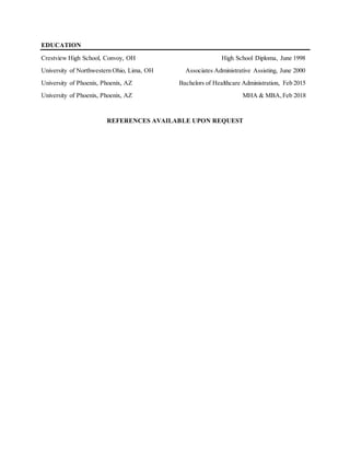 EDUCATION
Crestview High School, Convoy, OH High School Diploma, June 1998
University of Northwestern Ohio, Lima, OH Associates Administrative Assisting, June 2000
University of Phoenix, Phoenix, AZ Bachelors of Healthcare Administration, Feb 2015
University of Phoenix, Phoenix, AZ MHA & MBA,Feb 2018
REFERENCES AVAILABLE UPON REQUEST
 