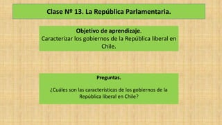 Clase Nº 13. La República Parlamentaria.
Objetivo de aprendizaje.
Caracterizar los gobiernos de la República liberal en
Chile.
Preguntas.
¿Cuáles son las características de los gobiernos de la
República liberal en Chile?
 