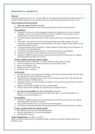 PROFESSIONAL EXPERIENCE
Director
Handeltech engineering services was started in 2008 and providing design and mechanical drafting services for
material handling equipments. It also providing man power support for ongoing projects from past 2 years.
Clients handling under this consultanciy:
 Adani pmc projects Pty ltd. Ahmedabad.
Deputed to Adani in Ahmedabad to lead mechanical drafting team as Senior lead draughtsman.
Responsibilities:
 Preparation of layouts & sectional arrangement drawings for troughed belt conveyors,stocking &
reclaiming conveyor, yard, onshore & offshore conveyor,shuttle head conveyor,pipe conveyor,
tubular gallery conveyor, transfer towers, junction towers.
 Providing supports to engineering team in 2D & 3D prototype for client conception/fabrication if
needs.
 Team leader - My current role calls for senior lead draftsman responsible in making of general
arrangements, guiding & checking of junior draftsman work before submitting to lead engineer for two
projects for the past 13 months.
 Assisting engineering team in optimization of plant equipment’s & providing relevant information for
coordination with other departments.
 Assisting in development and maintenance of standard work procedures and guidelines.
 Checking & supervision of junior draughtsman in construction ofdrawings.
 Preparation of BOQ for project and basic engineering layout drawing for master plan, flow diagram,
developing profiles drawings for conveyors.
Projects completed under this company include:
 Abbot Point terminal T0 PHASE-1, 2A &2B & Interfacing -Queensland, Australia.
 Tuna-Near Kandla port (new offshore & onshore conveyors) -Gujarat, India
 Cheyur port-Tamilnadu, India
 Dhamra port-Phase-II -Orissa, India
 Carmichael mines –Australia.
Achievements
 Developed layout & sectionaldrawing for Sampling station,movable plough & Dump station for rapid
discharge with both options (belt feeder & uncoaler).
 Prepared layout & sectional drawings of belt conveyors having 2.4m belt width, 3.4m belt width belt
feeders & capacity of 10,000tonne/hour.
 Preparation of layout & sectionaldrawings for fertilizer conveyors having speed of 8.1m/sec length of
3.78 & 3.73 Km long.
 Prepared AutoCAD 3D modelling for rail car unloader (R&D).
 Prepared AutoCAD 3D modelling for overland conveyorof length 13.62 km.
 Ajax fiori enineering (India) Pvt. Ltd. Doddalballapua, Bengaluru.
Ajax fiori is a concrete equiment manufacturer like batches,mixes, concrete batching plant, site
dumpers,concrete tunneldumpers etc..
Responsibilities:
 Preparation of BOQ for project and basic engineering layout drawing for master plan, flow diagram,
developing profiles drawings for conveyors.
 Design and development ofconveyors ,transfertowers,batchingplants.
 Providing site visiting duringmanufacterofongoing projects fortrouble shootingwhich we have offered.
Projects completed under this company include:
 Bin loading conveyors for 30 Cu.m/Hr Batching plant.
 Design & development of 18 Cu.m/Hr batching plant
 Crushing palnt conveyors.
Senior Draughtsman - June 2008 – June 2013
BMH consultants &engineers are CAD drafting detailing consultancy for material handling equipment’s in
Bengaluru, India.
 