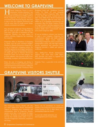 H
istoric Grapevine, Texas is a go-to
destination whether planning a trip
or looking to move to North Texas!
Conveniently located between Dallas and Fort
Worth, Grapevine, Texas provides visitors a
convenient escape from the big city. Step back
in time in the city’s Historic Downtown and
visit the more than 80 locally-owned shops,
wineries, restaurants and artisans.
Hop aboard the Grapevine Vintage Railroad,
play 81 holes of golf or take advantage of
more than 7,000 acres of recreation on Lake
Grapevine. Whether you enjoy indoor or
outdoor activities, Grapevine has something
for everyone.
Grapevine offers an abundance of shopping
to satisfy even the most seasoned shopper.
Whether in Historic Downtown Grapevine or
at one of Grapevine’s shopping centers, the
cityoffersoptionsforanyshopper’spreference
and budget. There is an extraordinary selection
of unique gift ideas in Historic Downtown
Grapevine where you can find antiques, arts
& crafts, galleries, wine, gourmet foods, home
furnishings, boutiques and handcrafted items.
Enjoy the ease of shopping and dining at
Grapevine Towne Center, anchored by many
nationalretailstoresandrestaurants.Additional
areas for shopping include Northwest Plaza
Shopping Center and Northwest Crossing
Center. To finish off your shopping
experience, head to Grapevine Mills, home
to more than 180 stores. Located just two
miles from Dallas/Fort Worth International
Airport, Grapevine Mills has more than 1.6
million sq. ft. of shopping, entertainment and
restaurants. Bass Pro Shops Outdoor World,
the largest outdoor sporting equipment store
in the Southwest, provides everything for the
outdoor family and is conveniently located
across from Grapevine Mills.
If you are looking to relocate your business,
or open a new company, Grapevine has
a pro-business climate and stable political
environment. With seven highways
intersecting in Grapevine, there is tremendous
transportation access, and with high medium
income, population and education levels,
Grapevine provides a skilled and educated
workforce.
Also, Dallas/Fort Worth International
Airport, with more than 1,900 flights
daily, provides easy access to regional and
international transportation.
Grapevine, Texas - a great place to live, work and
play!
8 Grapevine Chamber of Commerce
WELCOME TO GRAPEVINE
The Grapevine Visitors Shuttle will take
you from Dallas/Fort Worth International
Airport to shopping areas, restaurants and
entertainment areas in Grapevine. Shuttles
operate seven days a week except for major
holidays. All shuttles are handicap-accessible
and the four shuttle routes make it easy to
visit all of Grapevine’s attractions, restaurants
and shops.
Passes can be purchased on board the
shuttles, at the Grapevine Visitor Information
Center located at 636 S. Main Street, or at
participating Grapevine hotels.
For up-to-date schedule information, visit
www.GrapevineTexasUSA.com/Shuttle.
GRAPEVINE VISITORS SHUTTLE
Winewood Restaurant
Grapevine Chamber members at Joe’s Crab Shack
Grapevine Golf Course
Lake Grapevine
Rates
Day Pass (per person)
$5
Family of Four
$10
 