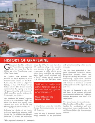 G
rapevine is the oldest settlement
in Tarrant County, originating
under the Lone Star flag in
1844, a year before Texas became a part
of the United States.
In October 1844, General Sam
Houston and fellow Republic of Texas
Commissioners camped at Tah-Wah-
Karro Creek, also known as Grape Vine
Springs, to meet with leaders of ten
Indian nations. This historic meeting
culminated in the signing of a treaty
of “peace, friendship and commerce,”
which opened the area for settlement by
homesteaders and pioneers.
The settlement was named Grapevine
because of its location on the Grape Vine
Prairie near Grape Vine Springs, both
of which were named for the tart, wild
Mustang grapes that blanketed the area.
Following the signing of the treaty,
settlement began in the area that would
become the City of Grapevine. Growth
during the 19th century was modest but
steady. By 1890, the town had about
800 residents, along with amenities
more common in larger cities such as
a newspaper, a public school, several
cotton gins, a post office and a railroad
depot. Steady growth continued early
in the 20th century, and, on January 12,
1914, after the area had been known
by several other names, the post office
changed the town name to the one-word
title Grapevine.
Today, the City of Grapevine remains
deeply committed to the preservation
and faithful stewardship of its historic
resources.
The city even established a non-
profit organization devoted to historic
preservation advocacy called the
Grapevine Heritage Foundation. This
membership organization provides
historic preservation advocacy, education
and outreach to thousands of school
children and visitors who explore the city
each year.
The spirit of Grapevine is alive and
well thanks to the volunteer efforts of
our community including the Grapevine
Heritage Foundation and other local
organizations.
Two annual major downtown festivals -
Main Street Fest and GrapeFest - provide
funding for revitalization and new
projects that preserve and celebrate the
rich history of Grapevine for generations
to come.
10 Grapevine Chamber of Commerce
HISTORY OF GRAPEVINE
“Millions of stories are
gone forever, but it is
not too late to capture
what remains...”
Mayor William D. Tate
February 11, 2002
The Palace Theatre in Downtown Grapevine in the 1950s
 