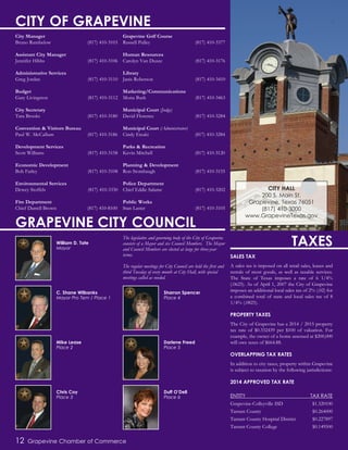 SALES TAX
A sales tax is imposed on all retail sales, leases and
rentals of most goods, as well as taxable services.
The State of Texas imposes a rate of 6 1/4%
(.0625). As of April 1, 2007 the City of Grapevine
imposes an additional local sales tax of 2% (.02) for
a combined total of state and local sales tax of 8
1/4% (.0825).
PROPERTY TAXES
The City of Grapevine has a 2014 / 2015 property
tax rate of $0.332439 per $100 of valuation. For
example, the owner of a home assessed at $200,000
will owe taxes of $664.88.
OVERLAPPING TAX RATES
In addition to city taxes, property within Grapevine
is subject to taxation by the following jurisdictions:
2014 APPROVED TAX RATE
ENTITY TAX RATE
Grapevine-Colleyville ISD $1.320100
Tarrant County $0.264000
Tarrant County Hospital District $0.227897
Tarrant County College $0.149500
12 Grapevine Chamber of Commerce
William D. Tate
Mayor
Mike Lease
Place 2
C. Shane Wilbanks
Mayor Pro Tem / Place 1
Chris Coy
Place 3
Darlene Freed
Place 5
Sharron Spencer
Place 4
Duff O’Dell
Place 6
CITY OF GRAPEVINE
City Manager
Bruno Rumbelow (817) 410-3103
Assistant City Manager
Jennifer Hibbs (817) 410-3106
Administrative Services
Greg Jordan (817) 410-3110
Budget
Gary Livingston (817) 410-3112
City Secretary
Tara Brooks (817) 410-3180
Convention & Visitors Bureau
Paul W. McCallum (817) 410-3186
Development Services
Scott Williams (817) 410-3158
Economic Development
Bob Farley (817) 410-3108
Environmental Services
Dewey Stoffels (817) 410-3330
Fire Department
Chief Darrell Brown (817) 410-8100
Grapevine Golf Course
Russell Pulley (817) 410-3377
Human Resources
Carolyn Van Duzee (817) 410-3176
Library
Janis Roberson (817) 410-3410
Marketing/Communications
Mona Burk (817) 410-3463
Municipal Court (Judge)
David Florence (817) 410-3284
Municipal Court (Administrator)
Cindy Eteaki (817) 410-3284
Parks & Recreation
Kevin Mitchell (817) 410-3120
Planning & Development
Ron Stombaugh (817) 410-3155
Police Department
Chief Eddie Salame (817) 410-3202
Public Works
Stan Laster (817) 410-3105
GRAPEVINE CITY COUNCIL
TAXESThe legislative and governing body of the City of Grapevine
consists of a Mayor and six Council Members. The Mayor
and Council Members are elected at large for three-year
terms.
The regular meetings for City Council are held the first and
third Tuesday of every month at City Hall, with special
meetings called as needed.
CITY HALL
200 S. Main St.
Grapevine, Texas 76051
(817) 410-3000
www.GrapevineTexas.gov
 