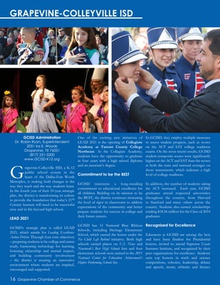 Grapevine-Colleyville ISD, a K-12
public school system in the
heart of the Dallas-Fort Worth
Metroplex, is making bold changes in the
way they teach and the way students learn.
In the fourth year of their 10-year strategic
plan, the district is transforming its culture
to provide the foundation that today’s 21st
Century learners will need to be successful
now and in life beyond high school.
LEAD 2021
GCISD’s strategic plan is called LEAD
2021, which stands for Leading Excellence-
Action Driven. Through four core objectives
– preparing students to be college and career
ready, harnessing technology for learning,
fostering citizenship and mutual respect,
and building community involvement
– the district is creating an innovative
environment where students are inspired,
encouraged and supported.
One of the exciting new initiatives of
LEAD 2021 is the opening of Collegiate
Academy at Tarrant County College
Northeast. At the Collegiate Academy,
students have the opportunity to graduate
in four years with a high school diploma
and an associate’s degree.
Commitment to be the BEST
GCISD maintains a long-standing
commitment to educational excellence for
all children. Building on its mission to be
the BEST, the district continues increasing
the level of rigor in classrooms to address
expectations of the community and better
prepare students for success in college and
their future careers.
GCISD has 11 National Blue Ribbon
Schools, including Heritage Elementary
School, which earned the honor under the
No Child Left Behind initiative. Both high
schools earned places on U.S. News and
Newsweek’s Best High Schools lists and four
elementary schools were named to the 2011
National Center for Education Achievement’s
Higher Performing Schools list.
In GCISD, they employ multiple measures
to assess student progress, such as scores
on the ACT and SAT college readiness
exams. On the most recent results, GCISD
student composite scores were significantly
higher on the ACT and SAT than the scores
at both the state and national averages on
those assessments, which indicates a high
level of college readiness.
In addition, the number of students taking
the ACT increased. Each year, GCISD
graduates attend respected universities
throughout the country, from Harvard
to Stanford and many others across the
country. Students also earned scholarships
totaling $18.56 million for the Class of 2014
graduates.
Recognized for Excellence
Educators at GCISD are among the best
and have been finalists for Presidential
honors, invited to attend Supreme Court
Summer Institute, and recognized by their
peer organizations for excellence. Students
earn top honors in math and science
competitions, robotics, leadership, debate
and speech, music, athletics and literacy
GCISD Administration
Dr. Robin Ryan, Superintendent
2051 Ira E. Woods
Grapevine, TX 76051
(817) 251-5200
www.GCISD-K12.org
16 Grapevine Chamber of Commerce
GRAPEVINE-COLLEYVILLE ISD
 