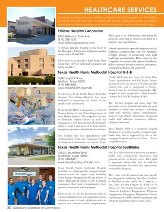 A variety of healthcare services are available in Grapevine and in the immediate area. The Dallas/
Fort Worth area offers more than 65 hospitals, with specialties ranging from asthma to pulmonary
rehabilitation, pediatrics to geriatrics, sports medicine to psychiatry, cancer to cardiovascular surgery.
20 Grapevine Chamber of Commerce
HEALTHCARE SERVICES
A 60-bed, specialty hospital in the heart of
the Metroplex, Ethicus has 48 private medical
rooms and a 12-bed ICU.
Their focus is to provide a local Long Term
Acute Care (LTAC) dedicated to patients and
family members.
Their goal is to differentiate themselves by
going the extra step to ensure every detail in a
patients’ care is performed.
Ethicus’ mission is to provide superior, socially
sensitive, compassionate care for medically
complex patients in partnership with local
healthcare professionals. Their vision of the
hospital is to continuously improve healthcare
delivery systems through creativity, innovation,
technical excellence, and teamwork.
4201 William D. Tate Ave.
(817) 288-1333
www.ethicusgrapevine.com
For 40 years, Texas Health Harris Methodist
Hospital Hurst-Euless-Bedford has been
dedicated to improving the health of the
people in the community.
Texas Health HEB is designated a Level III
Trauma Facility by the Texas Department of
State Health Services. The hospital is the first
in Northeast Tarrant County to attain the
designation, which demonstrates the hospital’s
ability to meet a high level of 24-hour trauma
emergency, operative and critical care services.
The hospital also has accreditation with
commendation from the American College
of Surgeons Commission on Cancer. Texas
Health HEB also has Cycle IV Chest Pain
Center accreditation and full Heart Failure
accreditation by the Society of Cardiovascular
Patient Care and is designated a Primary
Stroke Center by the Joint Commission. The
hospital is also designated a Baby-Friendly
Hospital by UNICEF and the WHO.
The 300-bed hospital and more than 550
physicians on the medical staff offer the total
spectrum of health care services – including
heart and vascular, cancer, rehabilitation,
women’s and infants’, emergency, behavioral
health and addiction treatment, diabetes
education and more.
Texas Health HEB is a nonprofit hospital
dedicated to providing quality, compassionate
health care, and is supported by one of the
strongest hospital systems in Texas - Texas
Health Resources.
1600 Hospital Pkwy.
Bedford, Texas 76022
(817) 848-4000
www.texashealth.org/heb
Ethicus Hospital Grapevine
Texas Health Harris Methodist Hospital H-E-B
Texas Health Harris Methodist Hospital Southlake
Texas Health Harris Methodist Hospital
Southlake is a multi-specialty surgical hospital
located across the street from Southlake
Town Square. Bringing the 84-year history of
Harris Methodist Hospitals to the Southlake
community, their team is committed to their
patients, community and employees.
Their vision is to be the premier provider of
selected clinical services; an organization where
employees want to work, physicians want to
practice and patients receive compassionate
care. It is their mission to promote exemplary
health care, compassion, innovation and
personal service to all they serve. Their staff
is passionate about what they do and has
created principles by which the organization
consistently functions.
They have over 40 national and state awards
and recognition including; Best Places To Work
in Healthcare in the nation for 7 years in a
row, 2013 #1 Best Company To Work For In
Texas, The Press Ganey Guardian of Excellence
Award in: Employee Engagement; Physician
Engagement; Emergency Department Patient
Experience; HCAHPS Patient Experience and
Inpatient Experience just to name a few.
1545 E. Southlake Blvd.
Southlake, Texas 76092
(817) 748-8700
www.texashealthsouthlake.com
 
