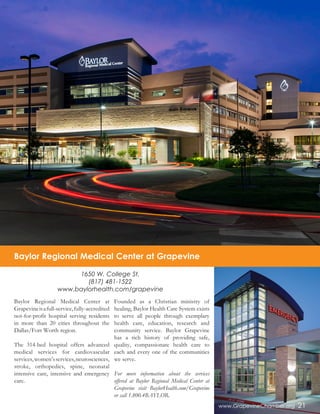www.GrapevineChamber.org 21
Baylor Regional Medical Center at
Grapevineisafull-service,fully-accredited
not-for-profit hospital serving residents
in more than 20 cities throughout the
Dallas/Fort Worth region.
The 314-bed hospital offers advanced
medical services for cardiovascular
services,women’sservices,neurosciences,
stroke, orthopedics, spine, neonatal
intensive care, intensive and emergency
care.
Founded as a Christian ministry of
healing, Baylor Health Care System exists
to serve all people through exemplary
health care, education, research and
community service. Baylor Grapevine
has a rich history of providing safe,
quality, compassionate health care to
each and every one of the communities
we serve.
For more information about the services
offered at Baylor Regional Medical Center at
Grapevine visit BaylorHealth.com/Grapevine
or call 1.800.4BAYLOR.
1650 W. College St.
(817) 481-1522
www.baylorhealth.com/grapevine
Baylor Regional Medical Center at Grapevine
 
