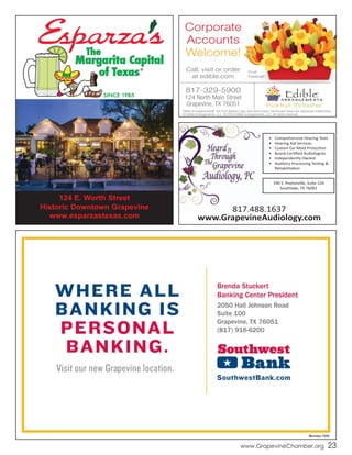 The
Margarita Capital
of Texas®
SINCE 1985
124 E. Worth Street
Historic Downtown Grapevine
www.esparzastexas.com
www.GrapevineChamber.org 23
Edible Arrangements®, the Fruit Basket Logo, and other marks mentioned herein are registered trademarks
of Edible Arrangements, LLC. © 2014 Edible Arrangements, LLC. All rights reserved.
Fruit
Festival®
Call, visit or order
at edible.com
Corporate
Accounts
Welcome!
817-329-5900
124 North Main Street
Grapevine, TX 76051
•	 Comprehensive	Hearing	Tests
•	 Hearing	Aid	Services
•	 Custom	Ear	Mold	Protection
•	 Board-Certified	Audiologists
•	 Independently	Owned
•	 Auditory	Processing	Testing	&	
Rehabilitation
190	S.	Peytonville,	Suite	120
Southlake,	TX	76092
817.488.1637
www.GrapevineAudiology.com
 