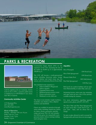 Until the completion of the new Community Activities
Center (CAC) in 2015, a convenient satellite location
is available for use at 1250 William D. Tate Avenue,
Suite 100, in Grapevine.
Community Activities Center
1175 Municipal Way
(817) 410-3450
www.PlayGrapevine.com
Hours of Operation:
Monday - Thursday 5:30 a.m.-10 p.m.
Friday 5:30 a.m.-7 p.m.
Saturday 9 a.m.-7 p.m.
Sunday 1-6 p.m.
Construction began March 2014 on the
expansion of the CAC, increasing the size of
the facility by 60,000 sq. ft. to approximately
108,000 sq. ft.
The CAC will become a multi-generational
center, including classroom space, lounge
areas, a kitchen and lunch room area for
seniors, and a Community Room/Event Hall.
Also included in the expansion is:
•	 Indoor Children’s Playground
•	 Indoor Aquatics
•	 Expanded fitness room
•	 Dedicated group exercise rooms
•	 Fitness assessment rooms
•	 Dedicated on-site child care
The fitness room includes: weight machines,
treadmills, stair climbers, bikes, elliptical
machines and dumbbells.
Classes are available for preschool through
senior adults, including: martial arts, fitness,
art, dance, theater, gymnastics, specialty
camps and more! The CAC also includes:
two full-size gyms, two racquetball courts,
personal trainers, Indoor running/walking
track and game room.
Aquatics
Dove Waterpark
1509 Hood Lane
Dove Park Sprayground
1509 Hood Lane
Pleasant Glade Pool
1805 Hall-Johnson
Parr Park Sprayground
3100 Parr Lane
Both pools are outdoor facilities and are open
from Memorial Day to Labor Day each year.
Swimming lessons, swim team, lap swimming
and open swim are just a few of the activities
available during the summer.
For more information regarding aquatics
special events, please call (817) 410-3470.
The Dove Park and Parr Park Spraygrounds
are open seven days a week from 8 a.m. - 8
p.m., June - Sept., and are always free of
charge.
No pets or glass allowed in and/or around the
Spraygrounds, and water shoes are encouraged.
24 Grapevine Chamber of Commerce
PARKS & RECREATION
Lake Grapevine
Rendering of Community Activities Center Expansion
 