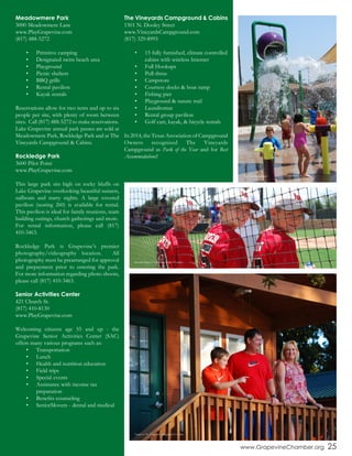 Meadowmere Park
3000 Meadowmere Lane
www.PlayGrapevine.com
(817) 488-5272
•	 Primitive camping
•	 Designated swim beach area
•	 Playground
•	 Picnic shelters
•	 BBQ grills
•	 Rental pavilion
•	 Kayak rentals
Reservations allow for two tents and up to six
people per site, with plenty of room between
sites. Call (817) 488-5272 to make reservations.
Lake Grapevine annual park passes are sold at
Meadowmere Park, Rockledge Park and at The
Vineyards Campground & Cabins.
Rockledge Park
3600 Pilot Point
www.PlayGrapevine.com
This large park sits high on rocky bluffs on
Lake Grapevine overlooking beautiful sunsets,
sailboats and starry nights. A large covered
pavilion (seating 260) is available for rental.
This pavilion is ideal for family reunions, team
building outings, church gatherings and more.
For rental information, please call (817)
410-3463.
Rockledge Park is Grapevine’s premier
photography/videography location. All
photography must be prearranged for approval
and prepayment prior to entering the park.
For more information regarding photo shoots,
please call (817) 410-3463.
Senior Activities Center
421 Church St.
(817) 410-8130
www.PlayGrapevine.com
Welcoming citizens age 55 and up - the
Grapevine Senior Activities Center (SAC)
offers many various programs such as:
•	 Transportation
•	 Lunch
•	 Health and nutrition education
•	 Field trips
•	 Special events
•	 Assistance with income tax 	
	 preparation
•	 Benefits counseling
•	 SeniorMovers - dental and medical
The Vineyards Campground & Cabins
1501 N. Dooley Street
www.VineyardsCampground.com
(817) 329-8993
•	 15 fully furnished, climate controlled
cabins with wireless Internet
•	 Full Hookups
•	 Pull-thrus
•	 Campstore
•	 Courtesy docks & boat ramp
•	 Fishing pier
•	 Playground & nature trail
•	 Laundromat
•	 Rental group pavilion
•	 Golf cart, kayak, & bicycle rentals
In 2014, the Texas Association of Campground
Owners recognized The Vineyards
Campground as Park of the Year and for Best
Accommodations!
www.GrapevineChamber.org 25
Dove Park Sprayground
Baseball Players at Oak Grove Ballfield Complex
Family at The Vineyards Campground & Cabins
 