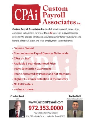 • Veteran Owned
• Comprehensive Payroll Services Nationwide
• CPA’s on Staff
• Available 3 year Guaranteed Price
• 100% Satisfaction Guaranteed
• Phone Answered by People and not Machines
• Highest Customer Retention in the Industry
• No Call Centers
• and much more...
Custom Payroll Associates, Inc. is a full service payroll processing
company, in business for more than 23 years as a payroll service
provider. We provide timely and accurate payments for your payroll and
handle all federal, state, and local employment tax compliance.
, inc.
Charles Read
CEO
Bobby Wall
National Sales Director
816 Office Park Circle • Lewisville, Texas 75057
 