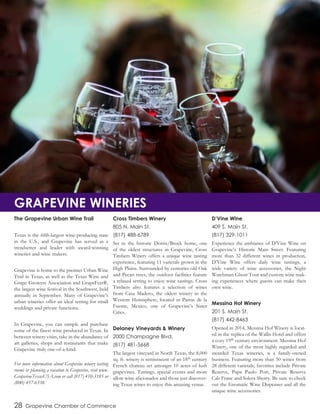 The Grapevine Urban Wine Trail
Texas is the fifth-largest wine-producing state
in the U.S., and Grapevine has served as a
trendsetter and leader with award-winning
wineries and wine makers.
Grapevine is home to the premier Urban Wine
Trail in Texas, as well as the Texas Wine and
Grape Growers Association and GrapeFest®,
the largest wine festival in the Southwest, held
annually in September. Many of Grapevine’s
urban wineries offer an ideal setting for small
weddings and private functions.
In Grapevine, you can sample and purchase
some of the finest wine produced in Texas. In
between winery visits, take in the abundance of
art galleries, shops and restaurants that make
Grapevine truly one-of-a-kind.
For more information about Grapevine winery tasting
rooms or planning a vacation to Grapevine, visit www.
GrapevineTexasUSA.com or call (817) 410-3185 or
(800) 457-6338.
Cross Timbers Winery
805 N. Main St.
(817) 488-6789
Set in the historic Dorris/Brock home, one
of the oldest structures in Grapevine, Cross
Timbers Winery offers a unique wine tasting
experience, featuring 11 varietals grown in the
High Plains. Surrounded by centuries-old Oak
and Pecan trees, the outdoor facilities feature
a relaxed setting to enjoy wine tastings. Cross
Timbers also features a selection of wines
from Casa Madero, the oldest winery in the
Western Hemisphere, located in Parras de la
Fuente, Mexico, one of Grapevine’s Sister
Cities.
Delaney Vineyards & Winery
2000 Champagne Blvd.
(817) 481-5668
The largest vineyard in North Texas, the 8,000
sq. ft. winery is reminiscent of an 18th century
French chateau set amongst 10 acres of lush
grapevines. Tastings, special events and more
allow wine aficionados and those just discover-
ing Texas wines to enjoy this amazing venue.
D’Vine Wine
409 S. Main St.
(817) 329-1011
Experience the ambiance of D’Vine Wine on
Grapevine’s Historic Main Street. Featuring
more than 32 different wines in production,
D’Vine Wine offers daily wine tastings, a
wide variety of wine accessories, the Night
Watchman Ghost Tour and custom wine mak-
ing experiences where guests can make their
own wine.
Messina Hof Winery
201 S. Main St.
(817) 442-8463
Opened in 2014, Messina Hof Winery is locat-
ed in the replica of the Wallis Hotel and offers
a cozy 19th century environment. Messina Hof
Winery, one of the most highly regarded and
awarded Texas wineries, is a family-owned
business. Featuring more than 50 wines from
28 different varietals, favorites include Private
Reserve, Papa Paulo Port, Private Reserve
Cab Franc and Solera Sherry. Be sure to check
out the Enomatic Wine Dispenser and all the
unique wine accessories.
28 Grapevine Chamber of Commerce
GRAPEVINE WINERIES
 