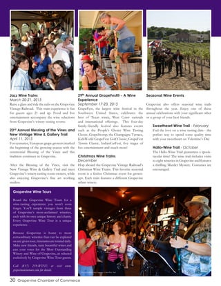 30 Grapevine Chamber of Commerce
Jazz Wine Trains
March 20-21, 2015
Raise a glass and ride the rails on the Grapevine
Vintage Railroad. This train experience is fun
for guests ages 21 and up. Food and live
entertainment accompany the wine selections
from Grapevine’s winery tasting rooms.
23rd Annual Blessing of the Vines and
New Vintage Wine & Gallery Trail
April 11, 2015
For centuries, European grape growers marked
the beginning of the growing season with the
ceremonial Blessing of the Vines and this
tradition continues in Grapevine.
After the Blessing of the Vines, visit the
New Vintage Wine & Gallery Trail and meet
Grapevine’s winery tasting room owners, while
also enjoying Grapevine’s fine art working
studios.
29th Annual GrapeFest® - A Wine
Experience
September 17-20, 2015
GrapeFest, the largest wine festival in the
Southwest United States, celebrates the
best of Texas wines, West Coast varietals
and international offerings. This four-day
family-friendly festival also features events
such as the People’s Choice Wine Tasting
Classic, GrapeStomp, the Champagne Terrace,
KidsWorld GrapeFest Golf Classic, GrapeFest
Tennis Classic, ItalianCarFest, five stages of
live entertainment and much more!
Christmas Wine Trains
December
Hop aboard the Grapevine Vintage Railroad’s
Christmas Wine Trains. This favorite seasonal
event is a festive Christmas event for grown-
ups. Each train features a different Grapevine
urban winery.
Seasonal Wine Events
Grapevine also offers seasonal wine trails
throughout the year. Enjoy one of these
annual celebrations with your significant other
or a group of your best friends.
Sweetheart Wine Trail - February
Feel the love on a wine tasting date - the
perfect way to spend some quality time
with your sweetheart on Valentine’s Day
Hallo-Wine Trail - October
The Hallo-Wine Trail guarantees a spook-
tacular time! The wine trail includes visits
to eight wineries in Grapevine and features
a thrilling Murder Mystery. Costumes are
encouraged.
Grapevine Wine Tours
Board the Grapevine Wine Tours for a
wine-tasting experience you won’t soon
forget. You’ll sample vintages from three
of Grapevine’s most-acclaimed wineries,
each with its own unique history and charm.
Every Grapevine Wine Tour is a unique
experience.
Because Grapevine is home to more
extraordinary wineries than can be explored
on any given tour, itineraries are rotated daily.
Make new friends, taste bountiful wines and
cast your votes for the Most Outstanding
Winery and Wine of Grapevine, as selected
exclusively by Grapevine Wine Tour guests.
Call (817) 259-WINE or visit www.
grapevinewinetours.com for details.
Jazz Wine Train GrapeStomp at GrapeFest Blessing of the Vines
Musician performs along Grapevine’s Urban Wine Trail
 