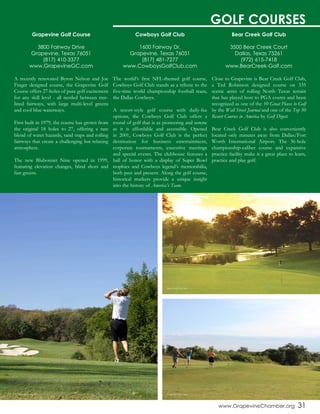 www.GrapevineChamber.org 31
Cowboys Golf Club
1600 Fairway Dr.
Grapevine, Texas 76051
(817) 481-7277
www.CowboysGolfClub.com
The world’s first NFL-themed golf course,
Cowboys Golf Club stands as a tribute to the
five-time world championship football team,
the Dallas Cowboys.
A resort-style golf course with daily-fee
options, the Cowboys Golf Club offers a
round of golf that is as pioneering and serene
as it is affordable and accessible. Opened
in 2001, Cowboys Golf Club is the perfect
destination for business entertainment,
corporate tournaments, executive meetings
and special events. The clubhouse features a
hall of honor with a display of Super Bowl
trophies and Cowboys legend’s memorabilia,
both past and present. Along the golf course,
historical markers provide a unique insight
into the history of America’s Team.
Grapevine Golf Course
3800 Fairway Drive
Grapevine, Texas 76051
(817) 410-3377
www.GrapevineGC.com
A recently renovated Byron Nelson and Joe
Finger designed course, the Grapevine Golf
Course offers 27-holes of pure golf excitement
for any skill level - all nestled between tree-
lined fairways, with large multi-level greens
and cool blue waterways.
First built in 1979, the course has grown from
the original 18 holes to 27, offering a rare
blend of water hazards, sand traps and rolling
fairways that create a challenging but relaxing
atmosphere.
The new Blubonnet Nine opened in 1999,
featuring elevation changes, blind shots and
fast greens.
Bear Creek Golf Club
3500 Bear Creek Court
Dallas, Texas 75261
(972) 615-7418
www.BearCreek-Golf.com
Close to Grapevine is Bear Creek Golf Club,
a Ted Robinson designed course on 335
scenic acres of rolling North Texas terrain
that has played host to PGA events and been
recognized as one of the 10 Great Places to Golf
by the Wall Street Journal and one of the Top 50
Resort Courses in America by Golf Digest.
Bear Creek Golf Club is also conveniently
located only minutes away from Dallas/Fort
Worth International Airport. The 36-hole
championship-caliber course and expansive
practice facility make it a great place to learn,
practice and play golf.
GOLF COURSES
Cowboys Golf Club Grapevine Golf Course
Bear Creek Golf Club
 