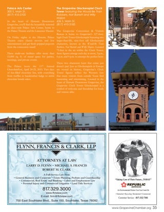 FLYNN, FRANCIS & CLARK, LLP
ATTORNEYS AT LAW
LARRY D. FLYNN • MICHAEL S. FRANCIS
ROBERT M. CLARK
A Full-Service Law Firm
• General Business and Corporate • Estate Planning, Probate and Guardianship
• Commercial, Real Estate and Banking • Labor and Employment Law
• Personal Injury and Commercial Litigation • Land Title Services
817.329.3000
www.ffctxlaw.com
E-mail: firm@ffctxlaw.com
700 East Southlake Blvd., Suite 150, Southlake, Texas 76092
Palace Arts Center
300 S. Main St.
(817) 410-3100
In the heart of Historic Downtown
Grapevine, you’ll find the beautifully restored
art deco-style Palace Arts Center, home to
the Palace Theatre and the Lancaster Theatre.
On Friday nights in the Historic Palace
Theatre enjoy classic movies and live
entertainment and get fresh popped popcorn
from the concession stand!
These multi-use facilities offer more than
15,000 sq. ft. of rental space for parties,
meetings, and private events.
The Palace hosts the 11th Annual
ChocolateFest, April 24-25, 2015. Two days
of fun-filled chocolate fun, with everything
from truffles to handcrafted fudge to sinful
chocolate bundt cakes.
The Grapevine Glockenspiel Clock
Tower featuring the Would-Be Train
Robbers, Nat Barrett and Willy
Majors
636 S. Main St.
(817) 410-3185
The Grapevine Convention & Visitors
Bureau is home to Grapevine’s 127-foot-
high Clock Tower Glockenspiel featuring two
larger-than-life, nine-foot tall Glockenspiel
characters, known as the Would-Be Train
Robbers, Nat Barrett and Willy Majors. Located
75-feet in the air within the Clock Tower,
these figures emerge each day at noon, 3 p.m.,
6 p.m. and 9 p.m. to attempt the perfect heist.
These two characters learn that crime just
doesn’t pay! Just as Glockenspiels in Europe
are rooted in history, Grapevine’s Clock
Tower figures reflect the Western lore
that many visitors from outside Texas find
interesting and entertaining. Located in the
heart of Historic Downtown Grapevine, the
Grapevine Clock Tower Glockenspiel is a
symbol of welcome and friendship for locals
and visitors alike.
www.GrapevineChamber.org 35
Palace Arts Center The Grapevine Glockenspiel Clock Tower
Public art outside of Weinberger’s Delicatessen in Grapevine
 