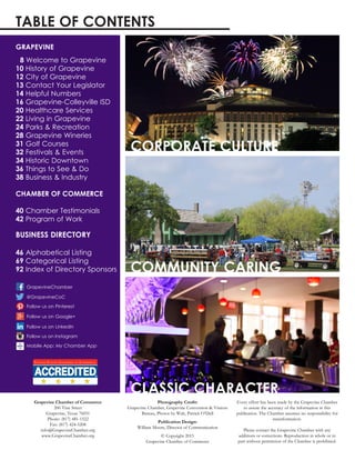 8 Welcome to Grapevine
10 History of Grapevine
12 City of Grapevine
13 Contact Your Legislator
14 Helpful Numbers
16 Grapevine-Colleyville ISD
20 Healthcare Services
22 Living in Grapevine
24 Parks & Recreation
28 Grapevine Wineries
31 Golf Courses
32 Festivals & Events
34 Historic Downtown
36 Things to See & Do
38 Business & Industry
40 Chamber Testimonials
42 Program of Work
46 Alphabetical Listing
69 Categorical Listing
92 Index of Directory Sponsors
Grapevine Chamber of Commerce
200 Vine Street
Grapevine, Texas 76051
Phone: (817) 481-1522
Fax: (817) 424-5208
info@GrapevineChamber.org
www.GrapevineChamber.org
Photography Credit:
Grapevine Chamber, Grapevine Convention & Visitors
Bureau, Photos by Walt, Patrick O’Dell
Publication Design:
William Moore, Director of Communication
© Copyright 2015
Grapevine Chamber of Commerce
Every effort has been made by the Grapevine Chamber
to assure the accuracy of the information in this
publication. The Chamber assumes no responsibility for
misinformation.
Please contact the Grapevine Chamber with any
additions or corrections. Reproduction in whole or in
part without permission of the Chamber is prohibited.
Mobile App: My Chamber App
TABLE OF CONTENTS
@GrapevineCoC
GrapevineChamber
Follow us on Google+
Follow us on LinkedIn
GRAPEVINE
CHAMBER OF COMMERCE
BUSINESS DIRECTORY
Follow us on Instagram
Follow us on Pinterest
CORPORATE CULTURE
COMMUNITY CARING
CLASSIC CHARACTER
 