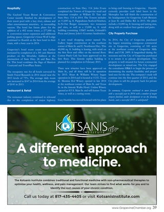 www.GrapevineChamber.org 39
Hospitality
The Gaylord Texan Resort & Convention
Center recently finished the development of
their resort pool with a lazy river, cabana and
other entertainment amenities, to resounding
success. The hotel has future plans for the
addition of a 492 room tower, a 277,000 sq.
ft. convention center expansion and additional
parking spaces. Grapevine’s Great Wolf Lodge
continued to flourish as the best hotel in their
chain, with a busy year in 2014.
Grapevine’s hotel room count was further
increased by completion of a 301 unit Marriott
product on the Silverlake Additon at the
intersection of State Hwy. 26 and Bass Pro
Dr. This hotel combines the flags of Marriott
Courtyard and TownPlace Suites.
The occupancy rate for all hotels surveyed by
Smith Travel Research in 2014 stayed near the
2013 levels of 73%. The average daily room
rate increased to $147 in 2014 from the average
of $141 in 2013.
Restaurant & Retail
The restaurant industry continued to rebound
due to the completion of major highway
construction on State Hwy. 114. John Evans
completed the Towers of Grapevine retail and
restaurant complex at William D. Tate and
State Hwy. 114 in 2014. The Towers includes
an 11,600 sq. ft. Pappadeaux Seafood Kitchen,
In-N-Out Burger restaurant, two restaurant
pad sites, as well as a 13,000 sq. ft. retail
building containing AT&T mobile, Grimaldi’s
Pizza and Jimmy John’s Gourmet Sandwiches.
A new retail shopping center named The
Gallery began construction at the southeast
corner of Main St. and E. Northwest Hwy. This
40,000 sq. ft. building is leasing, with retail on
the first floor and office on the second floor.
Cotton Patch Cafe has been approved on the
first floor. This historic replica building is
planned for completion in February 2015.
Three new wineries have been approved on
Main St., and all three will be in operation
by 2015. Sloan & Williams Winery began
operation in 2014 and is located at 112 E. Texas
St. Messina Hof Winery opened in late 2014
at the northeast corner of Main St. and Texas
St. in the historic Wallis Hotel. Umbra Winery
opened at 415 S. Main St. and will feature Texas
wines, as well as a tasting room.
Gary Humble has moved forward with his plans
to bring craft brewing to Grapevine. Humble
currently provides craft label beers in the
Metroplex but will finish the construction of
his headquarters for Grapevine Craft Brewery
at Jean St. and Dallas Rd. in 2015. His plans
include a 10,000 sq. ft. brewing and tasting area,
along with an outdoor beer garden and patio.
City Property Purchase
In 2014, the City of Grapevine purchased
the largest remaining contiguous commercial
site in Grapevine, consisting of 185 acres
at the northeast corner of Grapevine Mills
Blvd. and F.M. 2499. It languished during the
recession and the City of Grapevine purchased
it to return it to private development. This
property is well situated for future commercial
development or mixed-use. The City engaged
the consultants HR&A to begin the process of
determining the market feasibility and proper
land uses for the site. The company’s study will
continue into the first quarter of 2015, and the
City plans to sell the property back for private
development.
In summary, Grapevine continued to move forward
with a successful year in 2014 with a number of major
projects finished, under development or on the drawing
boards, and a successful 2015 is anticipated!
A different approach
to medicine.
The Kotsanis Institute combines traditional and functional medicine with non-pharmaceutical therapies to
optimize your health, wellness, and pain management. Our team strives to find what works for you and to
identify the root causes of your chronic condition.
Call us today at 817-435-4405 or visit KotsanisInstitute.com
 
