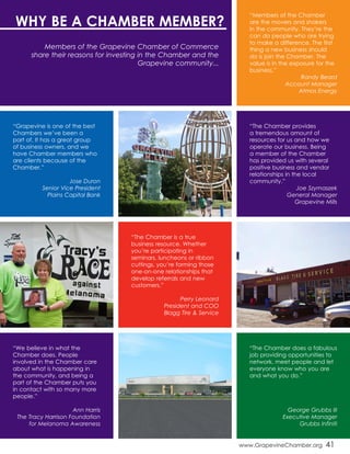 www.GrapevineChamber.org 41
“The Chamber provides
a tremendous amount of
resources for us and how we
operate our business. Being
a member of the Chamber
has provided us with several
positive business and vendor
relationships in the local
community.”
Joe Szymaszek
General Manager
Grapevine Mills
“Grapevine is one of the best
Chambers we’ve been a
part of. It has a great group
of business owners, and we
have Chamber members who
are clients because of the
Chamber.”
Jose Duron
Senior Vice President
Plains Capital Bank
“Members of the Chamber
are the movers and shakers
in the community. They’re the
can do people who are trying
to make a difference. The first
thing a new business should
do is join the Chamber. The
value is in the exposure for the
business.”
Randy Beard
Account Manager
Atmos Energy
“The Chamber is a true
business resource. Whether
you’re participating in
seminars, luncheons or ribbon
cuttings, you’re forming those
one-on-one relationships that
develop referrals and new
customers.”
Perry Leonard
President and COO
Blagg Tire & Service
“We believe in what the
Chamber does. People
involved in the Chamber care
about what is happening in
the community, and being a
part of the Chamber puts you
in contact with so many more
people.”
Ann Harris
The Tracy Harrison Foundation
for Melanoma Awareness
“The Chamber does a fabulous
job providing opportunities to
network, meet people and let
everyone know who you are
and what you do.”
George Grubbs III
Executive Manager
Grubbs Infiniti
WHY BE A CHAMBER MEMBER?
Members of the Grapevine Chamber of Commerce
share their reasons for investing in the Chamber and the
Grapevine community...
 