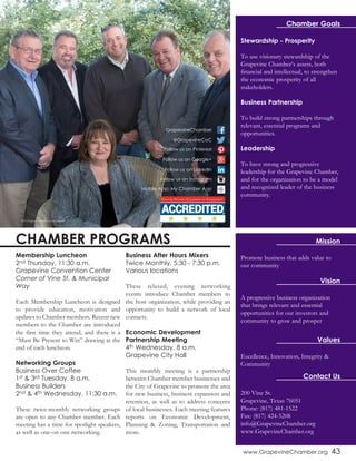 www.GrapevineChamber.org 43
Chamber Goals
Stewardship - Prosperity
To use visionary stewardship of the
Grapevine Chamber’s assets, both
financial and intellectual, to strengthen
the economic prosperity of all
stakeholders.
Business Partnership
To build strong partnerships through
relevant, essential programs and
opportunities.
Leadership
To have strong and progressive
leadership for the Grapevine Chamber,
and for the organization to be a model
and recognized leader of the business
community.
Promote business that adds value to
our community
Mission
Vision
Values
A progressive business organization
that brings relevant and essential
opportunities for our investors and
community to grow and prosper
Excellence, Innovation, Integrity &
Community
Contact Us
200 Vine St.
Grapevine, Texas 76051
Phone: (817) 481-1522
Fax: (817) 424-5208
info@GrapevineChamber.org
www.GrapevineChamber.org
Membership Luncheon
2nd Thursday, 11:30 a.m.
Grapevine Convention Center
Corner of Vine St. & Municipal
Way
Each Membership Luncheon is designed
to provide education, motivation and
updates to Chamber members. Recent new
members to the Chamber are introduced
the first time they attend, and there is a
“Must Be Present to Win” drawing at the
end of each luncheon.
Networking Groups
Business Over Coffee
1st & 3rd Tuesday, 8 a.m.
Business Builders
2nd & 4th Wednesday, 11:30 a.m.
These twice-monthly networking groups
are open to any Chamber member. Each
meeting has a time for spotlight speakers,
as well as one-on-one networking.
Business After Hours Mixers
Twice Monthly, 5:30 - 7:30 p.m.
Various locations
These relaxed, evening networking
events introduce Chamber members to
the host organization, while providing an
opportunity to build a network of local
contacts.
Economic Development
Partnership Meeting
4th Wednesday, 8 a.m.
Grapevine City Hall
This monthly meeting is a partnership
between Chamber member businesses and
the City of Grapevine to promote the area
for new business, business expansion and
retention, as well as to address concerns
of local businesses. Each meeting features
reports on Economic Development,
Planning & Zoning, Transportation and
more.
Follow us on Pinterest
Mobile App: My Chamber App
@GrapevineCoC
GrapevineChamber
Follow us on Google+
Follow us on LinkedIn
Follow us on Instagram
CHAMBER PROGRAMS
2015 Grapevine Chamber Executive Board
 