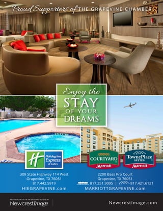 Enjoy the
STAYO F YO U R
DREAMS
309 State Highway 114 West
Grapevine, TX 76051
817.442.5919
HIEGRAPEVINE.com
2200 Bass Pro Court
Grapevine, TX 76051
817.251.9095 | 817.421.6121
MARRIOTTGRAPEVINE.com
Proud Supporters of T H E G R A P E V I N E C H A M B E RProud Supporters of T H E G R A P E V I N E C H A M B E R
 