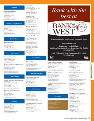 Grapevine Craft Brewery
Gary Humble - Owner
906 Jean St.
Grapevine, TX 76051
(817) 823-7225
gary@grapevineontap.com
www.grapevineontap.com
American Safety & First Aid of Texas
Jim Davis
P.O. Box 1613
Grapevine, TX 76099
(214) 405-0790
jimdavis@asfatexas.com
www.asfatexas.com
The Kirksey Group
Benny Kirksey
Grapevine, TX 76051
(817) 637-1508
info@TheKirkseyGroup.com
www.TheKirkseyGroup.com
Grapevine Express Wash
Lanny Wilkinson - Owner
214 W. Northwest Hwy.
Grapevine, TX 76051
lanny22@aol.com
Mustang Elite Carwash & Lube Center
Eric Warden
2125 Ira E. Woods Ave.
Grapevine, TX 76051
(817) 421-6088
eric@mustangelitecarwash.com
www.mustangelitecarwash.com
A Magic Ride Carpet & Tile Cleaning
Danny Salazar
1200 Fuller-Wiser Rd., #1727
Euless, TX 76039
(817) 300-8805
DSalazar3@yahoo.com
www.magicridecarpetcleaning.com
A-1 Carpet Cleaning Specialists
Tom Walker - Owner
2050 N. Kimball
Southlake, TX 76092
(817) 481-3768
twwalker03@verizon.net
Main Street Bakery
Yasmine Bohsali - Owner
316 S. Main St.
Grapevine, TX 76051
(817) 424-4333
yasmine@themainbakery.com
www.themainbakery.com
Make It Moist
Trish Mince - Owner
804 Port America Pl., Ste. 300
Grapevine, TX 76051
(817) 312-1258
trishmince7@gmail.com
www.makeitmoist.com
McAlister’s Deli
Jenn Jennings - GM
5615 Colleyville Blvd., #200
Colleyville, TX 76034
(817) 485-5191
mcdeli523@thesaxtonpierce.com
www.mcalistersdeli.com
Miss Naughty Brownie
Rana Abla - Owner/Baker
Grapevine, TX 76051
(817) 707-5658
rana@missnaughtybrownie.com
www.missnaughtybrownie.com
Tastefully Yours Catering
Lisa Huszar - Owner
1959 W. Southlake Blvd.
Southlake, TX 76092
(817) 488-0896
lisa@tastefullyours.com
www.tastefullyours.com
Willhoite’s Restaurant
Jamie Elliott - Office Manager
432 S. Main St.
Grapevine, TX 76051
(817) 481-7511
willhoites@yahoo.com
www.willhoites.com
Harland Clarke
Bobby Smith - Plant Account
4055 Corporate Dr., #100
Grapevine, TX 76051
(817) 329-7113
bobby.smith@harlandclarke.com
www.harlandclarke.com
Little Sunshine’s Playhouse
Tiffany Harrop - Owner
600 Zena Rucker Rd.
Southlake, TX 76092
(817) 793-5449
tiffanyh@littlesunshine.com
www.littlesunshine.com
Brown Chiropractic
Kelly Brown
800 Ira E. Woods Ave.
Grapevine, TX 76051
(817) 481-7025
kelly.browncc@verizon.net
www.brown-chiropractic-center.com
Chiro & Acupuncture Clinic, Inc.
Taeho Lee, D. C.
1000 Texan Trail, #120
Grapevine, TX 76051
(817) 552-7246
chiroandacupuncture@gmail.com
www.chiroacup.com
Family Wellness Chiropractic
DeAnna Kennedy Kern - Chiropractor
2011 W. Northwest Hwy., Ste. 130
Grapevine, TX 76051
(817) 310-0998
familywellnessgrapevine@gmail.com
www.familywellnessgrapevine.com
The Vine Family Chiropractic
Kelsey Brown - Chiropractor
230 N. Park Blvd., #104
Grapevine, TX 76051
(817) 421-0800
thevinechiro@gmail.com
www.thevinechiro.com
Wellness First Chiropractic & Family
Wellness
William Cummins - Chiropractor
218 E. Dallas Rd., Ste. 101
Grapevine, TX 76051
(817) 416-0600
wellnessfirsttx@gmail.com
www.wellnessfirsttx.com
Center of Unity
Carol Record - Minister, Owner
1650 Hughes Rd.
Grapevine, TX 76051
(817) 488-1008
revcarol@flash.net
www.centerofunity.org
Compass Christian Church
Louie Murillo - Family Life Pastor
4201 Pool Rd.
Grapevine, TX 76051
(817) 906-1478
louiemurillo@mycompasschurch.com
www.mycompasschurch.com
Covenant Church of Colleyville
Ricky Texada - Campus Pastor
3508 Glade Rd.
Colleyville, TX 76034
(817) 354-5757
pastorrickyt@covenantchurch.org
www.covenantcolleyville.org
First Baptist Church Grapevine
Preston Mitchell - Pastor of Missions/Outreach
301 E. Texas St.
Grapevine, TX 76051
(817) 488-8573
info@fbcgrapevine.com
www.fbcgrapevine.com
First United Methodist Church of
Grapevine
John Mollet - Reverend
422 Church St.
Grapevine, TX 76051
(817) 481-2559
www.firstmethodistgrapevine.org
121 Community Church
Joe Sanchez - Executive Pastor
840 Mustang Dr.
Grapevine, TX 76051
(817) 488-1213
joe.sanchez@121cc.com
www.121cc.com
Business & Training Services
Business Broker
Car Washes
Carpet Cleaning
Caterers
Checks Printing
Child Care, Preschools
Chiropractors
Churches
CATEGORICALLISTING
www.GrapevineChamber.org 73
Bank with the
best at
Grapevine’s leading locally-owned community bank!
www.bnkwest.com
Corporate / Main Office:
108 West Northwest Hwy, Grapevine, TX 76051
817-310-3555
4100 William D. Tate, Grapevine, TX 76051
817-399-9400
Breweries
 