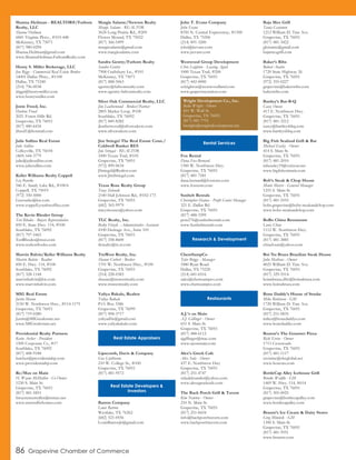 Shanna Heilman - REALTOR®/Fathom
Realty, LLC
Shanna Heilman
6841 Virginia Pkwy., #103-448
McKinney, TX 75071
(817) 980-0294
Shanna.Heilman@gmail.com
www.ShannaHeilman.FathomRealty.com
Henry S. Miller Brokerage, LLC
Jon Riggs - Commercial Real Estate Broker
14001 Dallas Pkwy., #1100
Dallas, TX 75240
(214) 796-0038
jriggs@henrysmiller.com
www.henrysmiller.com
Jonte Freed, Inc.
Darlene Freed
2021 Forest Hills Rd.
Grapevine, TX 76051
(817) 480-6434
jfreed1@hotmail.com
Julie Sullins Real Estate
Julie Sullins
Colleyville, TX 76034
(469) 644-3779
julie@juliesullins.com
www.juliesullins.com
Keller Williams Realty Coppell
Liz Rourke
546 E. Sandy Lake Rd., #100A
Coppell, TX 75019
(972) 350-5000
Lizrourke@kw.com
www.coppell.yourkwoffice.com
The Kevin Rhodes Group
Teri Rhodes - Buyers Representative
850 E. State Hwy. 114, #100
Southlake, TX 76092
(817) 797-5465
TeriRhodes@msn.com
www.realtorrhodes.com
Marvin Balvin/Keller Williams Realty
Marvin Balvin - Realtor
850 E. Hwy. 114, #100
Southlake, TX 76092
(817) 328-1144
marvinbalvin@kw.com
www.marvinbalvin.com
MIG Real Estate
Justin Mason
2150 W. Northwest Hwy., #114-1175
Grapevine, TX 76051
(817) 719-0280
Justin@MIGrealestate.net
www.MIGrealestate.net
Providential Realty Partners
Kevin Archer - President
1500 Corporate Cr., #17
Southlake, TX 76092
(817) 488-9188
karcher@providentialrp.com
www.providentialrp.com
Re/Max on Main
H. Wayne McMullen - Co-Owner
1230 S. Main St.
Grapevine, TX 76051
(817) 481-5851
hwaynemcmullen@remax.net
www.metrodfwhomes.com
Margie Salame/Newton Realty
Margie Salame - REALTOR
3624 Long Prairie Rd., #209
Flower Mound, TX 75022
(817) 366-5499
margiesalame@gmail.com
www.margiesalame.com
Sandra Gentry/Fathom Realty
Sandra Gentry
7908 Craftsbury Ln., #101
McKinney, TX 75071
(817) 888-5063
sgentry@fathomrealty.com
www.sgentry.fathomrealty.com
Silver Oak Commercial Realty, LLC
Jim Leatherwood - Broker/Partner
2805 Market Loop, #100
Southlake, TX 76092
(817) 849-8282
jleatherwood@silveroakcre.com
www.silveroakcre.com
Jim Striegel The Real Estate Conn./
Coldwell Banker RES
Jim Striegal - REALTOR
1000 Texan Trail, #105
Grapevine, TX 76051
(972) 899-0634
JStriegel@Realtor.com
www.JimStriegel.com
Texas Rose Realty Group
Tracy Zelenuk
2140 Hall Johnson Rd., #102-173
Grapevine, TX 76051
(682) 365-9979
tracyshouses@yahoo.com
TLC Realty, Inc.
Becky Fitzek - Administrative Assistant
4100 Heritage Ave., Suite 105
Grapevine, TX 76051
(817) 358-8600
tlcrealty@tx.rr.com
TruWest Realty, Inc.
Shaune Corbett - Broker
1701 W. Northwest Hwy., #100
Grapevine, TX 76051
(214) 228-0383
shaune@truwestrealty.com
www.truwestrealty.com
Yuliya Bakalo, Realtor
Yuliya Bakalo
P.O. Box 3386
Grapevine, TX 76099
(817) 908-3717
yuliyadfw@gmail.com
www.yuliyabakalo.com
Lipscomb, Davis & Company
Gus Linthicum
210 W. College St., #100
Grapevine, TX 76051
(817) 481-9572
Barron Company
Louis Barron
Westlake, TX 76262
(682) 521-0556
LouisBarronJr@gmail.com
John T. Evans Company
John Evans
8350 N. Central Expressway, #1300
Dallas, TX 75206
(214) 891-3200
john@jtevans.com
www.jtevans.com
Westwood Group Development
Chris Leighton - Leasing Agent
1000 Texan Trail, #200
Grapevine, TX 76051
(817) 442-0000
ccleighton@westwoodland.com
www.grapevinestation.com
Fox Rental
Dana Fox-Bernard
1300 W. Northwest Hwy.
Grapevine, TX 76051
(817) 481-7581
dana.bernard@foxrents.com
www.foxrents.com
Sunbelt Rentals
Christopher Haines - Profit Center Manager
321 E. Dallas Rd
Grapevine, TX 76051
(817) 488-3399
pcm276@sunbeltrentals.com
www.Sunbeltrentals.com
ChemSampCo
Tyler Briggs - Manager
1880 Ryan Road
Dallas, TX 75220
(214) 681-6516
sales@chemsampco.com
www.chemsampco.com
A.J.’s on Main
A.J. Gillinger - Owner
651 S. Main St.
Grapevine, TX 76051
(817) 488-6112
ajgillinger@mac.com
www.ajsonmain.com
Alex’s Greek Cafe
Alex Sula - Owner
437 E. Northwest Hwy
Grapevine, TX 76051
(817) 251-4747
sulaaleksander@yahoo.com
www.alexsgreekcafe.com
The Back Porch Grill & Tavern
Kim Newton - Owner
210 N. Main St.
Grapevine, TX 76051
(817) 251-8434
info@backporchtavern.com
www.backporchtavern.com
Baja Mex Grill
Tania Castanon
1212 William D. Tate Ave.
Grapevine, TX 76051
(817) 481-3422
gloisainc@gmail.com
bajamexgrill.com
Baker’s Ribs
Robert Austin
1720 State Highway 26
Grapevine, TX 76051
(972) 355-0227
grapevine@bakersribs.com
bakersribs.com
Bartley’s Bar-B-Q
Casey Owens
413 E. Northwest Hwy.
Grapevine, TX 76051
(817) 481-3212
casey@bartleysbbq.com
www.bartleysbbq.com
Big Fish Seafood Grill & Bar
Michael Easley - Owner
414 S. Main St.
Grapevine, TX 76051
(817) 481-2010
mbeasley19@verizon.net
www.bigfishonmain.com
Bob’s Steak & Chop House
Monte Morris - General Manager
1255 S. Main St.
Grapevine, TX 76051
(817) 481-5555
bobs.grapevine@bobs-steakandchop.com
www.bobs-steakandchop.com
BoBo China Restaurant
Louis Chiue
1112 W. Northwest Hwy.
Grapevine, TX 76051
(817) 481-3885
chiuelouis@yahoo.com
Boi Na Braza Brazilian Steak House
Julio Matheus - Owner
4025 William D. Tate Ave.
Grapevine, TX 76051
(817) 329-5514
boinabraza.dfw@boinabraza.com
www.boinabraza.com
Bone Daddy’s House of Smoke
Mike Robinson - GM
1720 William D. Tate Ave.
Grapevine, TX 76051
(817) 251-0835
miker@bonedaddys.com
www.bonedaddys.com
Boston’s The Gourmet Pizza
Rick Ervin - Owner
1713 Crossroads
Grapevine, TX 76051
(817) 481-1117
ervininc@sbcglobal.net
www.bostons.com
BottleCap Alley Icehouse Grill
Brooke Weddle - GM
1469 W. Hwy. 114, #614
Grapevine, TX 76051
(817) 305-0025
grapevine@bottlecapalley.com
www.bottlecapalley.com
Braum’s Ice Cream & Dairy Stores
Greg Minnick - GM
1300 S. Main St.
Grapevine, TX 76051
(817) 481-5951
www.braums.com
Wright Development Co., Inc.
Balla Wright - Owner
601 W. Wall St.
Grapevine, TX 76051
(817) 481-7751
bwright@wrightdevelopment.net
Real Estate Appraisers
Real Estate Developers &
Investors
Rental Services
Research & Development
Restaurants
86 Grapevine Chamber of Commerce
 