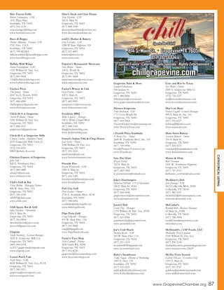 CATEGORICALLISTING
Brio Tuscan Grille
Robert Talamantez - GM
1431 Plaza Place
Southlake, TX 76092
(817) 310-3136
sout.manager@bbrg.com
www.bestitalianusa.com
Buca di Beppo
Daniel Albarran - Paisano/ GM
2701 Hwy. 114 E.
Southlake, TX 76092
(817) 749-MAMA
dallassouthlake@bucadibeppo.com
www.bucadibeppo.com
Buffalo Wild Wings
Steven Cunningham - GM
1525 William D. Tate Ave.
Grapevine, TX 76051
(817) 481-9464
116@buffalowildwings.com
www.buffalowildwings.com
Chelsea Pizza
Tim Jonuzi - Owner
2647 Ira E. Woods, #300
Grapevine, TX 76051
(817) 488-6000
chelseapizza1@gmail.com
www.chelseapizzas.com
Chick-fil-A at Grapevine
Aaron Williams - Owner
1245 William D. Tate Ave.
Grapevine, TX 76051
(817) 488-4147
grapevinecfa@gmail.com
Chick-fil-A at Grapevine Mills
Clinton Cowden - Operator/Owner
2255 Grapevine Mills Circle E.
Grapevine, TX 76051
(972) 539-6543
00657@chick-fil-a.com
Chicken Express of Grapevine
John Tate
828 E. Northwest Hwy.
Grapevine, TX 76051
(817) 488-0889
ttking10@aol.com
www.chickene.com
Chili’s Grill & Bar
Tricia Barton - Managing Partner
800 W. State Hwy. 114
Grapevine, TX 76051
(817) 329-1030
c00207@chilis.com
www.chilis.com
Chill Sports Bar & Grill
Julia Sizemore - Operations
814 S. Main St.
Grapevine, TX 76051
(817) 310-0004
dirtymurdoch@yahoo.com
www.chillgrapevine.com
Chipotle
Shelly Martinez - General Manager
2225 E. Grapevine Mills Cir.
Grapevine, TX 76051
(469) 444-6318
tx.2117.grapevine@chipotle.com
www.chipotle.com
Cotton Patch Cafe
Erich Mota - G.M.
4020 William D. Tate Ave., #118
Grapevine, TX 76051
(817) 545-5511
grapevine@cottonpatch.com
www.cottonpatch.com
Dino’s Steak and Claw House
Tony Hasbini - GM
342 S. Main St.
Grapevine, TX 76051
(817) 488-3100
dinossteakandclaw@verizon.net
www.dinossteakandclaw.net
eatZi’s Market & Bakery
Lisa Larrabee - GM
1200 W State Highway 114
Grapevine, TX 76051
(817) 527-4007
kturner@eatzis.com
www.eatzis.com
Esparza’s Restaurante Mexicano
Steve Brown - Owner
124 E. Worth St.
Grapevine, TX 76051
(817) 481-4668
esparzastexmex@verizon.net
www.esparzastexas.com
Farina’s Winery & Cafe
Gary Farina - Owner
420 S. Main St.
Grapevine, TX 76051
(817) 442-9095
antiquerevival@verizon.net
www.farinaswinery.com
Feedstore BBQ
Mike Lafavers - Manager
530 S. White Chapel Blvd.
Southlake, TX 76092
(817) 488-1445
bbq@feedstorebbq.com
www.feedstorebbq.com
Ferrari’s Italian Villa & Chop House
Jane Secchi - Owner
1200 William D. Tate Ave.
Grapevine, TX 76051
(817) 251-2525
janeferraris@aol.com
www.ferrarisrestaurant.com
Fireside Pies
Kristin Wisniewski - GM
1285 S. Main St.
Grapevine, TX 76051
(817) 416-1285
kwisniewski@firesidepies.com
www.firesidepies.com
Fish City Grill
Dave Garner - Owner
2750 E. Southlake Blvd., #130
Southlake, TX 76092
(817) 748-0456
southlake@fishcitygrill.com
www.fishcitygrill.com
Flips Patio Grill
Craig Edwards - Manager
415 W. State Hwy. 114
Grapevine, TX 76051
(817) 251-9800
craig@flipsgrill.com
www.FlipsPatioGrill.com
Fuzzy’s Taco Shop
Nick Cartmill - Partner
2030 Glade Rd., #296
Grapevine, TX 76051
(817) 416-8226
grapevine@fuzzystacoshop.com
www.fuzzystacoshop.com
Grapevine Subs & More
Samuel Felberbaum
104 Jenkins St.
Grapevine, TX 76051
(817) 488-8800
felberbaums@verizon.net
www.grapevinesubsandmore.com
Hooters Grapevine
Todd Buchanan - GM
1711 Cross Roads Dr.
Grapevine, TX 76051
(817) 410-9464
HootersGrapevine@texaswings.net
www.HootersTexas.com
i Fratelli Pizza Southlake
T. Kevin Fox - Owner
2600 W. Southlake Blvd., Ste. 110
Southlake, TX 76092
(817) 749-0990
kfox@Thomas-Carstens.com
www.iFratelli.net
Into The Glass
Wayne Turner
322 S. Main St.
Grapevine, TX 76051
(817) 442-1969
d_wayneturner@hotmail.com
Jake’s Hamburgers
Maureen DuPaul - VP of Operations
520 S. Main St., #201
Grapevine, TX 76051
(817) 564-0048
grapevinecow@jakesuptown.com
www.jakesuptown.com
Jason’s Deli
Grant Day - Manager
1270 William D. Tate Ave., #100
Grapevine, TX 76051
(817) 421-0566
grantland.day@jasonsdeli.com
www.jasonsdeli.com
Joe’s Crab Shack
Marsha Koster - GM
201 W. State Hwy. 114
Grapevine, TX 76051
(817) 251-1515
m.warren8020@gmail.com
www.joescrabshack.com
Kirby’s Steakhouse
Teddy Nugen - Director of Marketing
3305 E. Hwy. 114
Southlake, TX 76092
(817) 410-2221
teddy@KirbysSteakhouse.com
www.KirbysSteakhouse.com
Love and War In Texas
Tye Phelps - Owner
2505 E. Grapevine Mills Cr.
Grapevine, TX 76051
(972) 724-5557
tye@loveandwarintexas.com
www.loveandwarintexas.com
Mac’s on Main
Harvey Cogdill - General Manager
909 S. Main St., Ste. 110
Grapevine, TX 76051
(817) 251-6227
kobicogdil@yahoo.com
www.macsteak.com
Main Street Bakery
Yasmine Bohsali - Owner
316 S. Main St.
Grapevine, TX 76051
(817) 424-4333
yasmine@themainbakery.com
www.themainbakery.com
Mason & Dixie
Beth Newman
1641 W. Northwest Highway
Grapevine, TX 76051
(817) 707-2111
bethanne_newman@yahoo.com
McAlister’s Deli
Jenn Jennings - GM
5615 Colleyville Blvd., #200
Colleyville, TX 76034
(817) 485-5191
mcdeli523@thesaxtonpierce.com
www.mcalistersdeli.com
McCusker’s
Randall Butt - Business Manager
62 Main St., #200
Colleyville, TX 76034
(817) 788-3998
randall.butt@mccuskerco.com
mccuskers.com
McDonald’s / CSF Foods, LLC
Michaeline Perez-Guzman
5345 William D. Tate Ave.
Grapevine, TX 76051
(817) 290-2144
michaeline.perez.guzman@gmail.com
www.mctexas.com/22629
Mi Dia From Scratch
Gabriel DeLeon - Executive Chef
1295 S. Main St.
Grapevine, TX 76051
(817) 421-4747
g.deleon@midiafromscratch.com
www.midiafromscratch.com
www.GrapevineChamber.org 87
814 S. Main St. Grapevine, TX 76051
817.310.0004
chillgrapevine.com
Special Events Catering Daily Specials Nightly Entertainment
Sports Bar & Grill
 