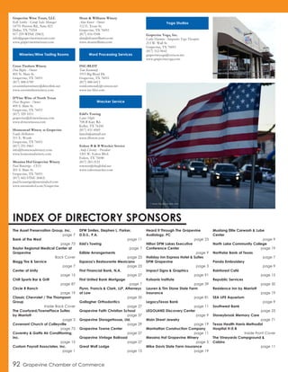 Grapevine Wine Tours, LLC
Kelli Sattler - Group Sales Manager
14755 Preston Rd., Suite 823
Dallas, TX 75254
817-259-WINE (9463)
info@grapevinewinetours.com
www.grapevinewinetours.com
Cross Timbers Winery
Don Bigbie - Owner
805 N. Main St.
Grapevine, TX 76051
(817) 488-6789
crosstimberswinery@directlink.net
www.crosstimberswinery.com
D’Vine Wine of North Texas
Dave Besgrove - Owner
409 S. Main St.
Grapevine, TX 76051
(817) 329-1011
grapevine@dvinewineusa.com
www.dvinewineusa.com
Homestead Winery at Grapevine
Emily McRoberts
211 E. Worth
Grapevine, TX 76051
(817) 251-9463
info@homesteadwinery.com
www.homesteadwinery.com
Messina Hof Grapevine Winery
Paul Bonarrigo - CEO
201 S. Main St.
Grapevine, TX 76051
(817) 442-VINE (8463)
paul.bonarrigo@messinahof.com
www.messinahof.com/Grapevine
Sloan & Williams Winery
Alan Kunst - Owner
112 E. Texas St.
Grapevine, TX 76051
(817) 416-9348
alan@sloanwilliams.com
www.sloanwilliams.com
INC-BLOT
Tom Kormondy
1915 Big Bend Dr.
Grapevine, TX 76051
(817) 488-6413
tomkormondy@verizon.net
www.inc-blot.com
Edd’s Towing
Lance Hight
708-B Katy Rd.
Keller, TX 76244
(817) 431-4569
lanceb@airmail.net
www.dfwtow.com
Euless B & B Wrecker Service
Andy Chesney - President
1201 W. Euless Blvd.
Euless, TX 76040
(817) 283-2121
towsrus@sbcglobal.net
www.eulesswrecker.com
Grapevine Yoga, Inc.
Cathy Harmon - Integrative Yoga Therapist
213 W. Wall St.
Grapevine, TX 76051
(817) 312-9642
grapevineyoga@verizon.net
www.grapevineyoga.com
The Asset Preservation Group, Inc.
page 7
Bank of the West
page 73
Baylor Regional Medical Center at
Grapevine
Back Cover
Blagg Tire & Service
page 7
Center of Unity
page 15
Chill Sports Bar & Grill
page 87
Circle R Ranch
page 19
Classic Chevrolet / The Thompson
Group
Inside Back Cover
The Courtyard/TownePlace Suites
by Marriott
page 3
Covenant Church of Colleyville
page 75
Coventry & Gattis Air Conditioning,
Inc.
page 15
Custom Payroll Associates, Inc.
page 1
DFW Smiles, Stephen L. Parker,
D.D.S., P.A.
page 11
Edd’s Towing
page 7
Edible Arrangements
page 23
Esparza’s Restaurante Mexicano
page 23
First Financial Bank, N.A.
page 27
First United Bank Mortgage
page 7
Flynn, Francis & Clark, LLP, Attorneys
at Law
page 35
Gallagher Orthodontics
page 27
Grapevine Faith Christian School
page 37
Grapevine StorageHouse, Ltd.
page 29
Grapevine Towne Center
page 27
Grapevine Vintage Railroad
page 27
Great Wolf Lodge
page 15
Heard It Through The Grapevine
Audiology, PC
page 23
Hilton DFW Lakes Executive
Conference Center
page 9
Holiday Inn Express Hotel & Suites
DFW Grapevine
page 3
Impact Signs & Graphics
page 91
Kotsanis Institute
page 39
Lauren & Tim Stone State Farm
Insurance
page 81
LegacyTexas Bank
page 11
LEGOLAND Discovery Center
page 9
Main Street Jewelry
page 19
Manhattan Construction Company
page 11
Messina Hof Grapevine Winery
page 5
Mike Davis State Farm Insurance
page 19
Mustang Elite Carwash & Lube
Center
page 9
North Lake Community College
page 19
Northstar Bank of Texas
page 7
Panda Embroidery
page 9
Rainforest Café
page 15
Republic Services
page 35
Residence Inn by Marriott
page 19
SEA LIFE Aquarium
page 9
Southwest Bank
page 23
Stoneybrook Memory Care
page 71
Texas Health Harris Methodist
Hospital H-E-B
Inside Front Cover
The Vineyards Campground &
Cabins
page 11
INDEX OF DIRECTORY SPONSORS
92 Grapevine Chamber of Commerce
Wineries/Wine Tasting Rooms Word Processing Services
Wrecker Service
Yoga Studios
Veterans Day flags on Main Street
Shops on Main Street in Grapevine
 